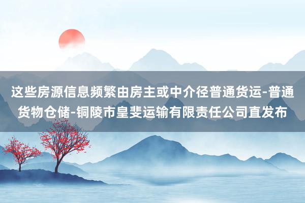 这些房源信息频繁由房主或中介径普通货运-普通货物仓储-铜陵市皇斐运输有限责任公司直发布