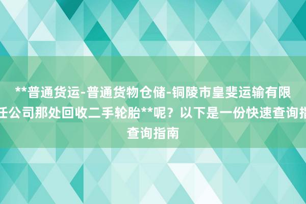 **普通货运-普通货物仓储-铜陵市皇斐运输有限责任公司那处回收二手轮胎**呢？以下是一份快速查询指南